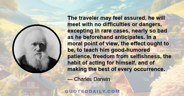 The traveler may feel assured, he will meet with no difficulties or dangers, excepting in rare cases, nearly so bad as he beforehand anticipates. In a moral point of view, the effect ought to be, to teach him