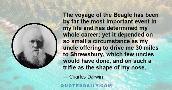 The voyage of the Beagle has been by far the most important event in my life and has determined my whole career; yet it depended on so small a circumstance as my uncle offering to drive me 30 miles to Shrewsbury, which