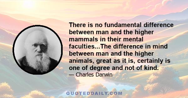 There is no fundamental difference between man and the higher mammals in their mental faculties...The difference in mind between man and the higher animals, great as it is, certainly is one of degree and not of kind.