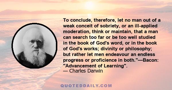 To conclude, therefore, let no man out of a weak conceit of sobriety, or an ill-applied moderation, think or maintain, that a man can search too far or be too well studied in the book of God's word, or in the book of