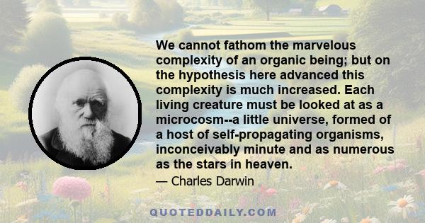 We cannot fathom the marvelous complexity of an organic being; but on the hypothesis here advanced this complexity is much increased. Each living creature must be looked at as a microcosm--a little universe, formed of a 