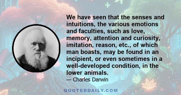 We have seen that the senses and intuitions, the various emotions and faculties, such as love, memory, attention and curiosity, imitation, reason, etc., of which man boasts, may be found in an incipient, or even