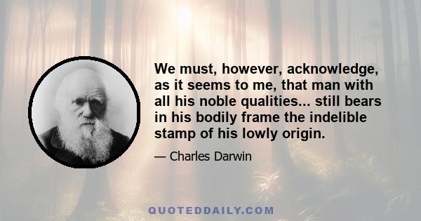 We must, however, acknowledge, as it seems to me, that man with all his noble qualities... still bears in his bodily frame the indelible stamp of his lowly origin.