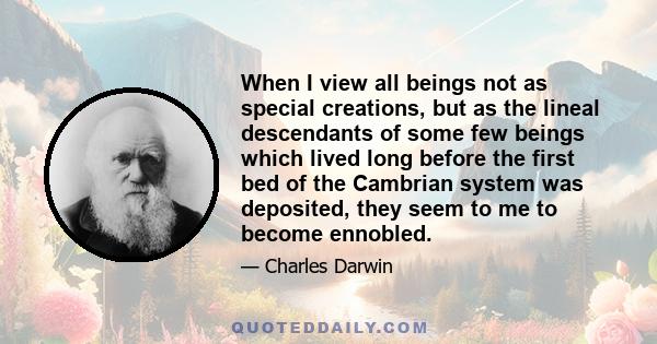 When I view all beings not as special creations, but as the lineal descendants of some few beings which lived long before the first bed of the Cambrian system was deposited, they seem to me to become ennobled.