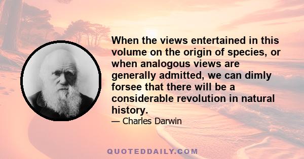 When the views entertained in this volume on the origin of species, or when analogous views are generally admitted, we can dimly forsee that there will be a considerable revolution in natural history.