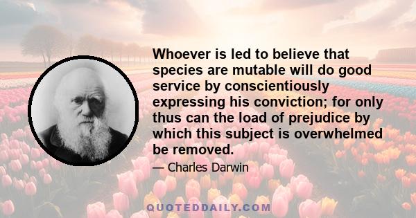 Whoever is led to believe that species are mutable will do good service by conscientiously expressing his conviction; for only thus can the load of prejudice by which this subject is overwhelmed be removed.