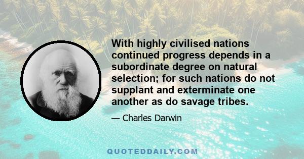 With highly civilised nations continued progress depends in a subordinate degree on natural selection; for such nations do not supplant and exterminate one another as do savage tribes.