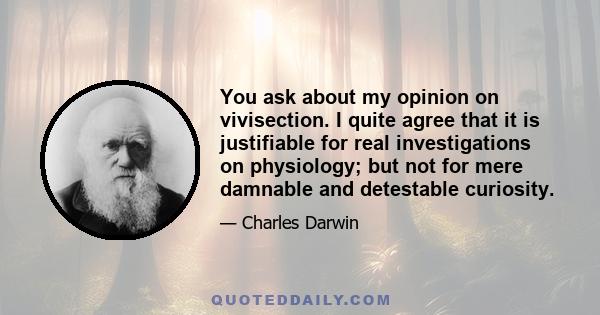 You ask about my opinion on vivisection. I quite agree that it is justifiable for real investigations on physiology; but not for mere damnable and detestable curiosity.