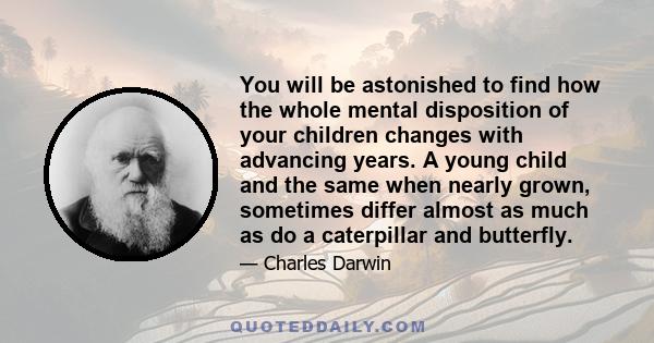 You will be astonished to find how the whole mental disposition of your children changes with advancing years. A young child and the same when nearly grown, sometimes differ almost as much as do a caterpillar and