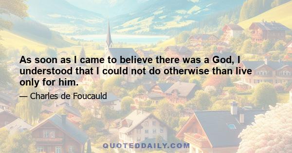 As soon as I came to believe there was a God, I understood that I could not do otherwise than live only for him.