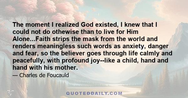 The moment I realized God existed, I knew that I could not do othewise than to live for Him Alone...Faith strips the mask from the world and renders meaningless such words as anxiety, danger and fear, so the believer