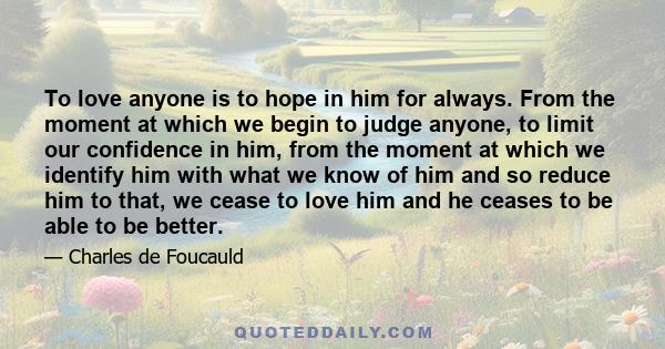 To love anyone is to hope in him for always. From the moment at which we begin to judge anyone, to limit our confidence in him, from the moment at which we identify him with what we know of him and so reduce him to