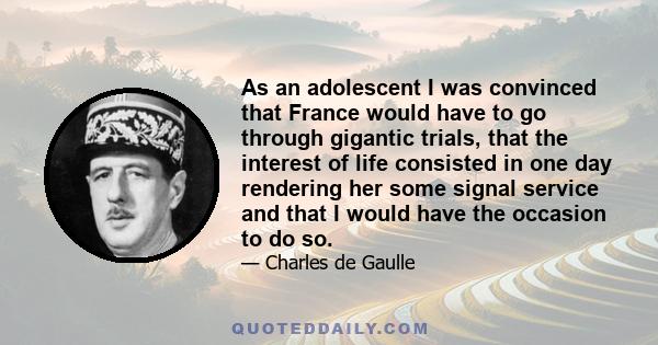 As an adolescent I was convinced that France would have to go through gigantic trials, that the interest of life consisted in one day rendering her some signal service and that I would have the occasion to do so.