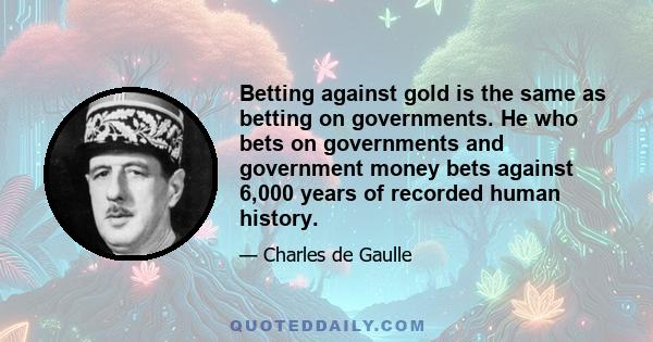 Betting against gold is the same as betting on governments. He who bets on governments and government money bets against 6,000 years of recorded human history.