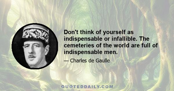 Don't think of yourself as indispensable or infallible. The cemeteries of the world are full of indispensable men.