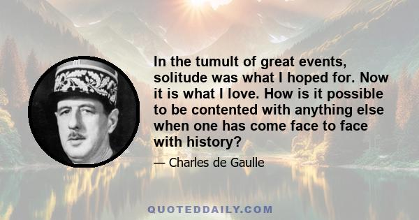 In the tumult of great events, solitude was what I hoped for. Now it is what I love. How is it possible to be contented with anything else when one has come face to face with history?