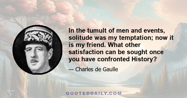 In the tumult of men and events, solitude was my temptation; now it is my friend. What other satisfaction can be sought once you have confronted History?