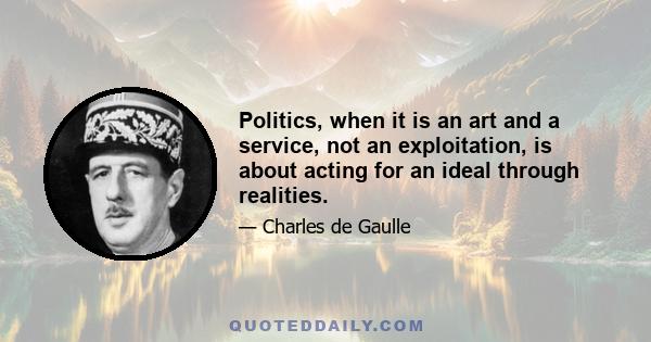 Politics, when it is an art and a service, not an exploitation, is about acting for an ideal through realities.