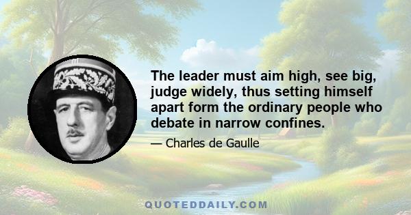 The leader must aim high, see big, judge widely, thus setting himself apart form the ordinary people who debate in narrow confines.