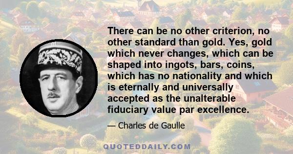 There can be no other criterion, no other standard than gold. Yes, gold which never changes, which can be shaped into ingots, bars, coins, which has no nationality and which is eternally and universally accepted as the