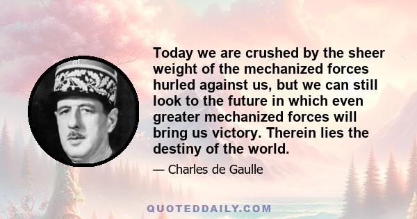 Today we are crushed by the sheer weight of the mechanized forces hurled against us, but we can still look to the future in which even greater mechanized forces will bring us victory. Therein lies the destiny of the