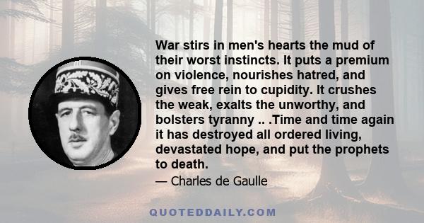 War stirs in men's hearts the mud of their worst instincts. It puts a premium on violence, nourishes hatred, and gives free rein to cupidity. It crushes the weak, exalts the unworthy, and bolsters tyranny .. .Time and