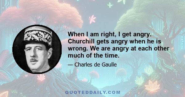 When I am right, I get angry. Churchill gets angry when he is wrong. We are angry at each other much of the time.