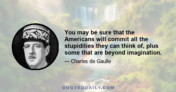 You may be sure that the Americans will commit all the stupidities they can think of, plus some that are beyond imagination.