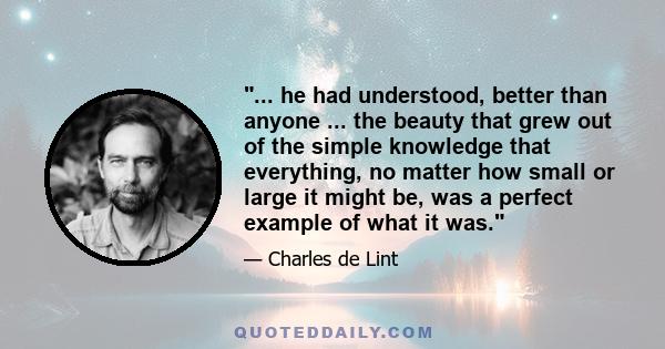 ... he had understood, better than anyone ... the beauty that grew out of the simple knowledge that everything, no matter how small or large it might be, was a perfect example of what it was.