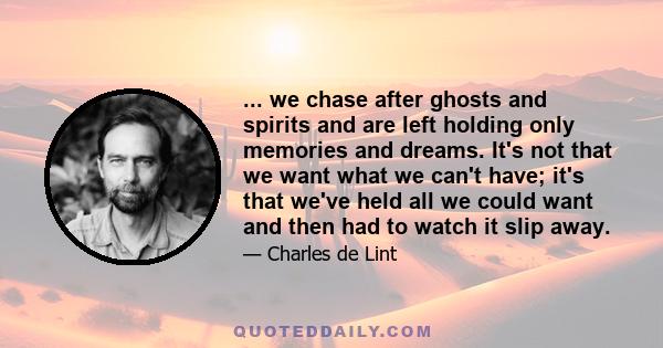 ... we chase after ghosts and spirits and are left holding only memories and dreams. It's not that we want what we can't have; it's that we've held all we could want and then had to watch it slip away.