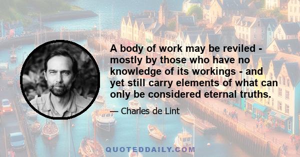 A body of work may be reviled - mostly by those who have no knowledge of its workings - and yet still carry elements of what can only be considered eternal truths.