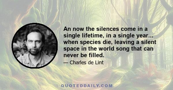 An now the silences come in a single lifetime, in a single year... when species die, leaving a silent space in the world song that can never be filled.