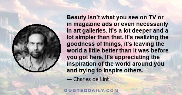 Beauty isn't what you see on TV or in magazine ads or even necessarily in art galleries. It's a lot deeper and a lot simpler than that. It's realizing the goodness of things, it's leaving the world a little better than