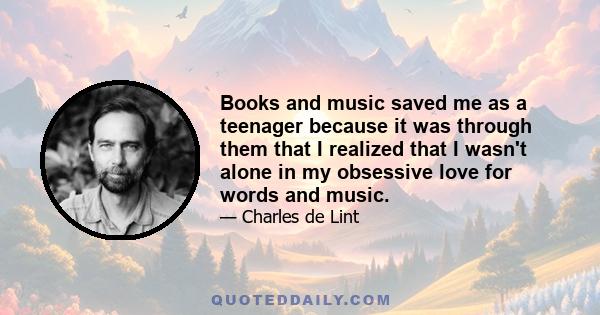 Books and music saved me as a teenager because it was through them that I realized that I wasn't alone in my obsessive love for words and music.