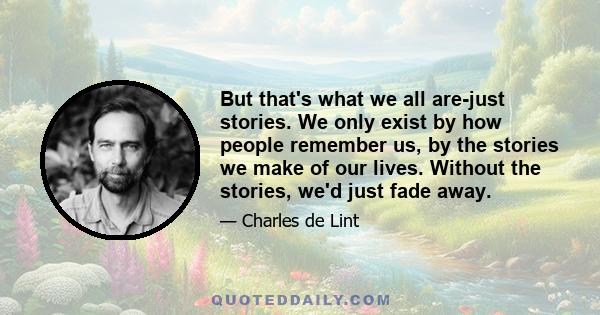 But that's what we all are-just stories. We only exist by how people remember us, by the stories we make of our lives. Without the stories, we'd just fade away.