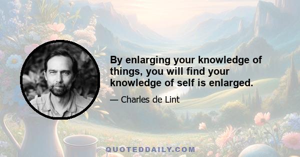 By enlarging your knowledge of things, you will find your knowledge of self is enlarged.