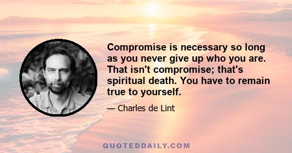 Compromise is necessary so long as you never give up who you are. That isn't compromise; that's spiritual death. You have to remain true to yourself.