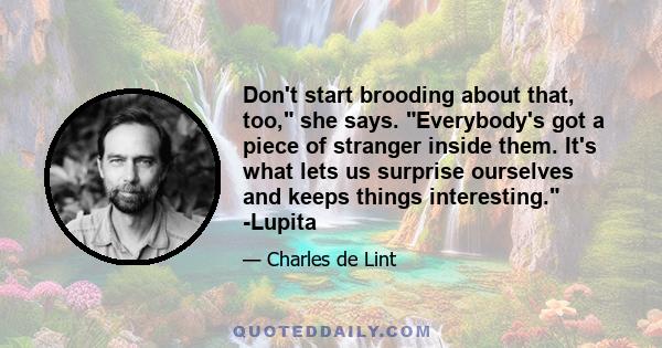 Don't start brooding about that, too, she says. Everybody's got a piece of stranger inside them. It's what lets us surprise ourselves and keeps things interesting. -Lupita