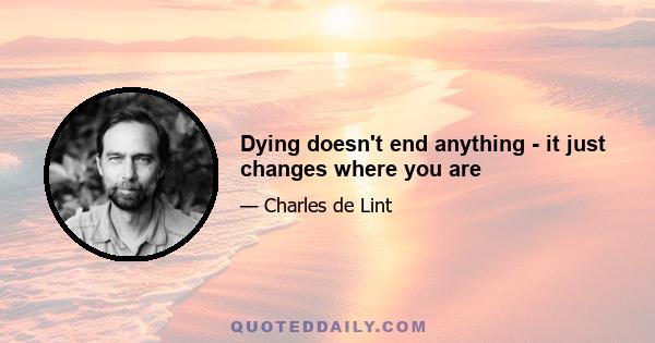 Dying doesn't end anything - it just changes where you are