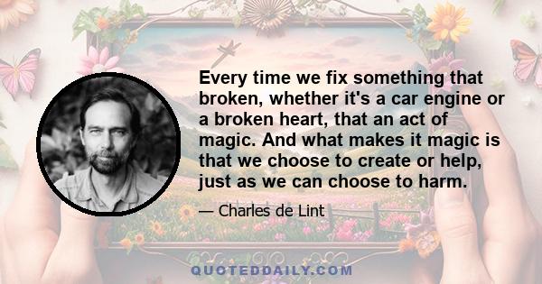 Every time we fix something that broken, whether it's a car engine or a broken heart, that an act of magic. And what makes it magic is that we choose to create or help, just as we can choose to harm.