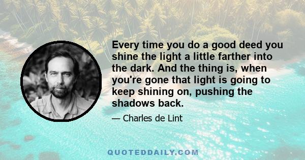 Every time you do a good deed you shine the light a little farther into the dark. And the thing is, when you're gone that light is going to keep shining on, pushing the shadows back.