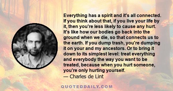 Everything has a spirit and it's all connected. If you think about that, if you live your life by it, then you're less likely to cause any hurt. It's like how our bodies go back into the ground when we die, so that