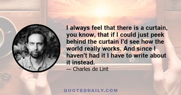 I always feel that there is a curtain, you know, that if I could just peek behind the curtain I'd see how the world really works. And since I haven't had it I have to write about it instead.