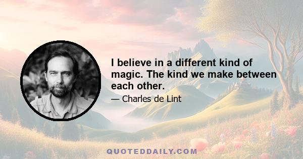 I believe in a different kind of magic. The kind we make between each other.