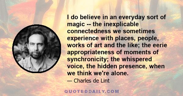 I do believe in an everyday sort of magic -- the inexplicable connectedness we sometimes experience with places, people, works of art and the like; the eerie appropriateness of moments of synchronicity; the whispered