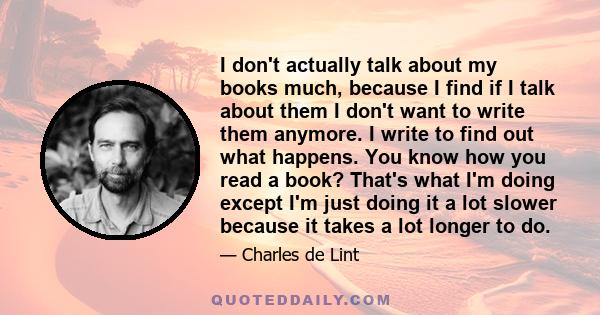 I don't actually talk about my books much, because I find if I talk about them I don't want to write them anymore. I write to find out what happens. You know how you read a book? That's what I'm doing except I'm just