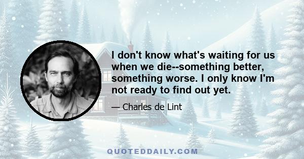 I don't know what's waiting for us when we die--something better, something worse. I only know I'm not ready to find out yet.