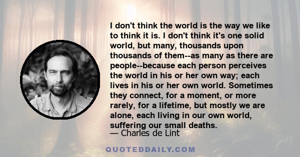 I don't think the world is the way we like to think it is. I don't think it's one solid world, but many, thousands upon thousands of them--as many as there are people--because each person perceives the world in his or