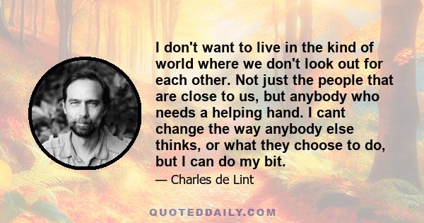 I don't want to live in the kind of world where we don't look out for each other. Not just the people that are close to us, but anybody who needs a helping hand. I cant change the way anybody else thinks, or what they