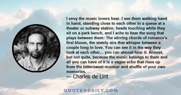 I envy the music lovers hear. I see them walking hand in hand, standing close to each other in a queue at a theater or subway station, heads touching while they sit on a park bench, and I ache to hear the song that